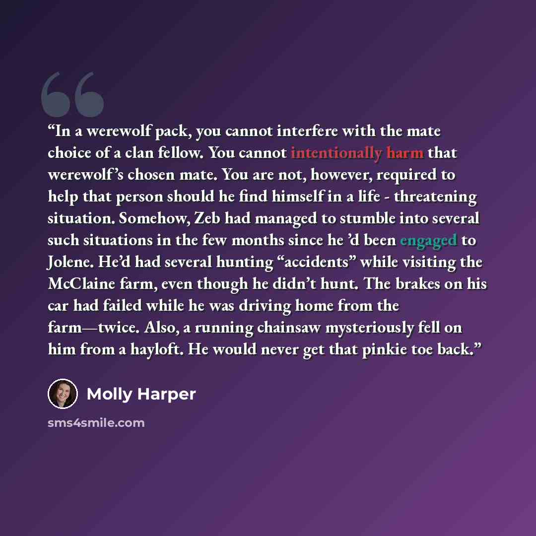 “In a werewolf pack, you cannot interfere with the mate choice of a clan fellow. You cannot intentionally harm that werewolf’s chosen mate. You are not, however, required to help that person should he find himself in a life - threatening situation. Somehow, Zeb had managed to stumble into several…” quote by Molly Harper