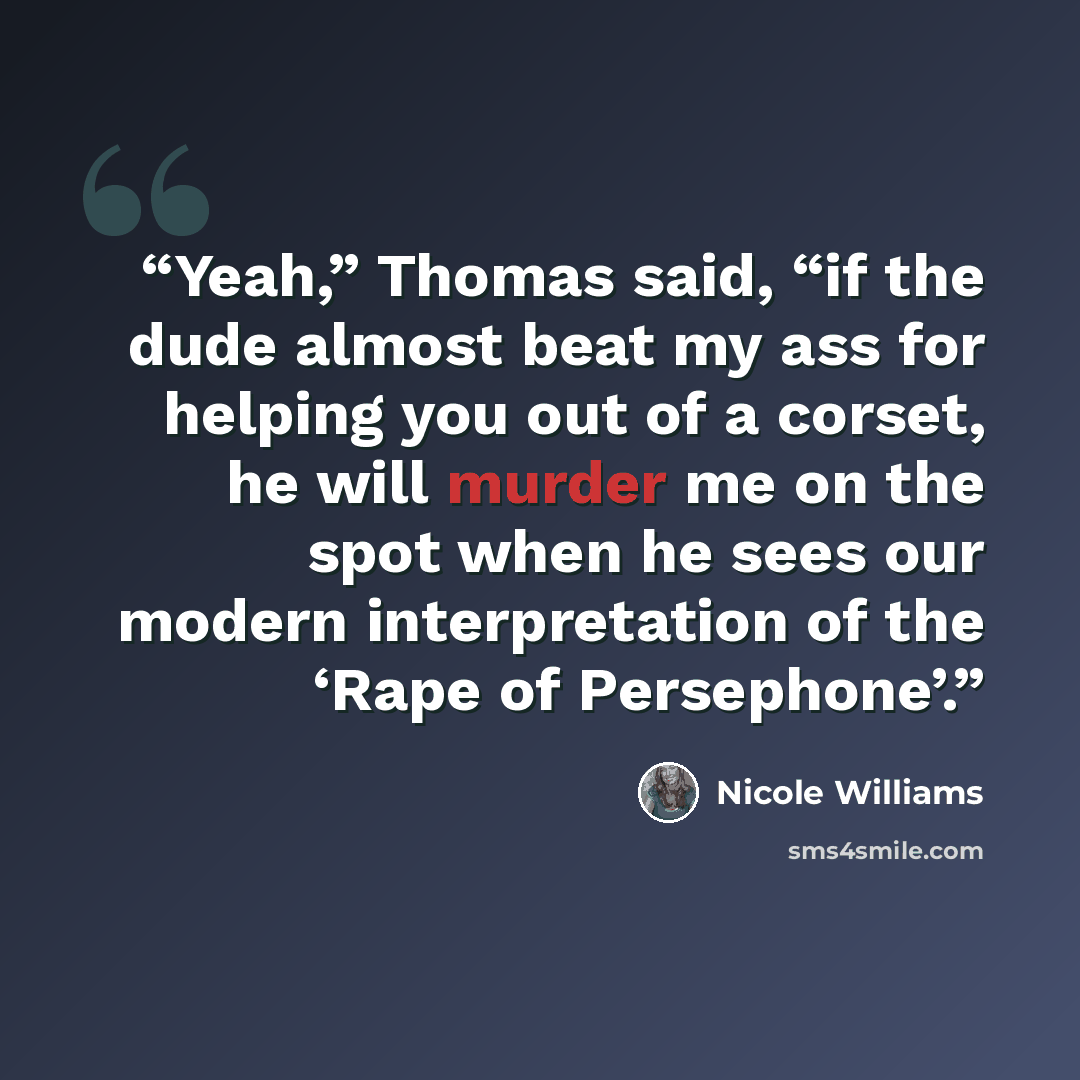 “Yeah,” Thomas said, “if the dude almost beat my ass for helping you out of a corset, he will murder me on the spot when he sees our modern interpretation of the ‘Rape of Persephone’.” quote by Nicole Williams