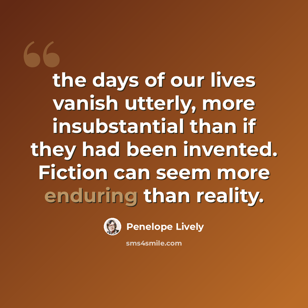 “the days of our lives vanish utterly, more insubstantial than if they had been invented. Fiction can seem more enduring than reality.” quote by Penelope Lively