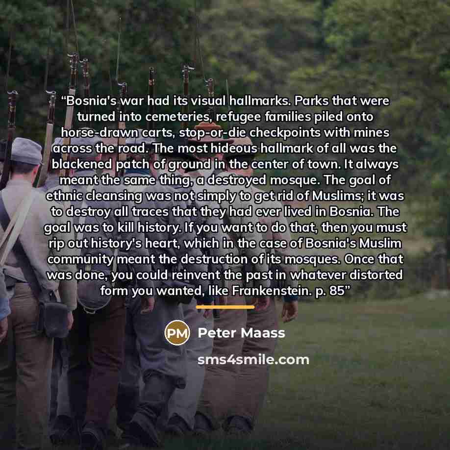 “Bosnia's war had its visual hallmarks. Parks that were turned into cemeteries, refugee families piled onto horse-drawn carts, stop-or-die checkpoints with mines across the road. The most hideous hallmark of all was the blackened patch of ground in the center of town. It always meant the same…” quote by Peter Maass