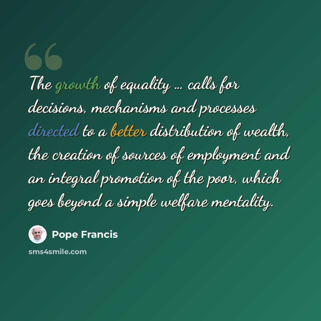 “The growth of equality … calls for decisions, mechanisms and processes directed to a better distribution of wealth, the creation of sources of employment and an integral promotion of the poor, which goes beyond a simple welfare mentality.” quote by Pope Francis