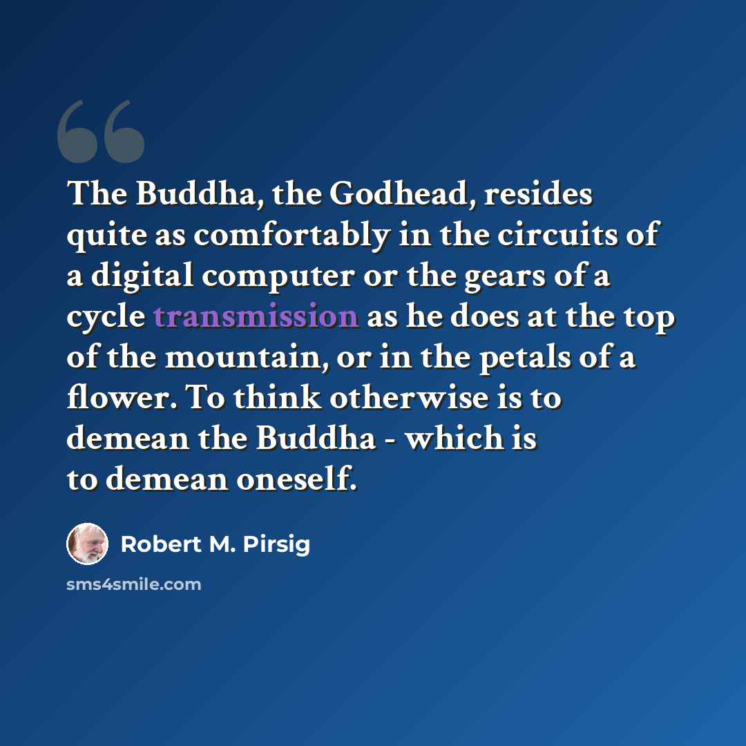 “The Buddha, the Godhead, resides quite as comfortably in the circuits of a digital computer or the gears of a cycle transmission as he does at the top of the mountain, or in the petals of a flower. To think otherwise is to demean the Buddha - which is to demean oneself.” quote by Robert M. Pirsig