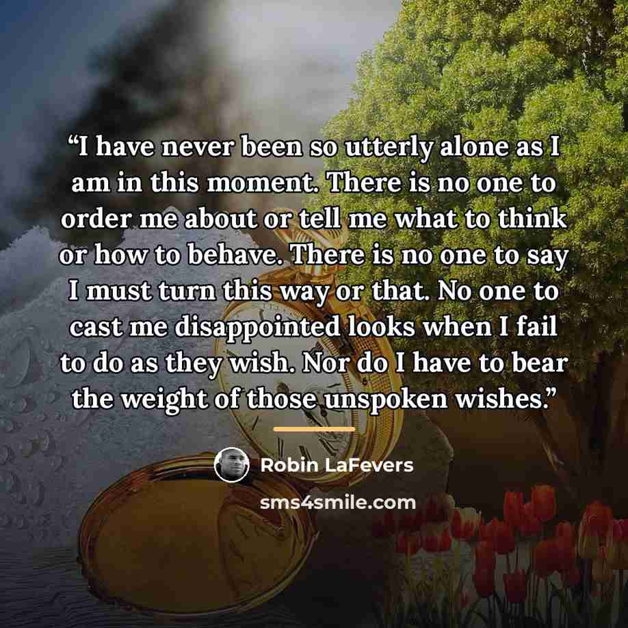 “I have never been so utterly alone as I am in this moment. There is no one to order me about or tell me what to think or how to behave. There is no one to say I must turn this way or that. No one to cast me disappointed looks when I fail to do as they wish. Nor do I have to bear the weight of…” quote by Robin LaFevers