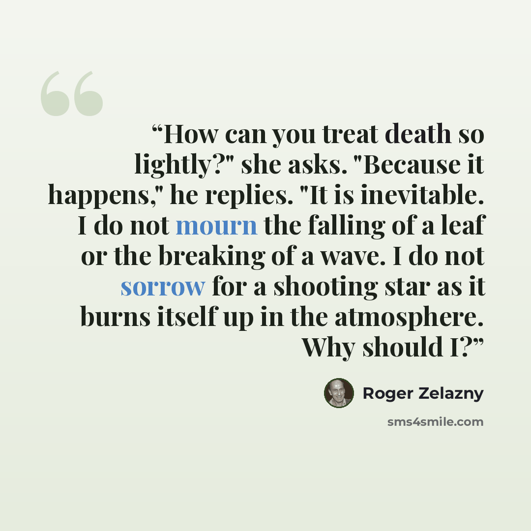 “How can you treat death so lightly?" she asks. "Because it happens," he replies. "It is inevitable. I do not mourn the falling of a leaf or the breaking of a wave. I do not sorrow for a shooting star as it burns itself up in the atmosphere. Why should I?” quote by Roger Zelazny