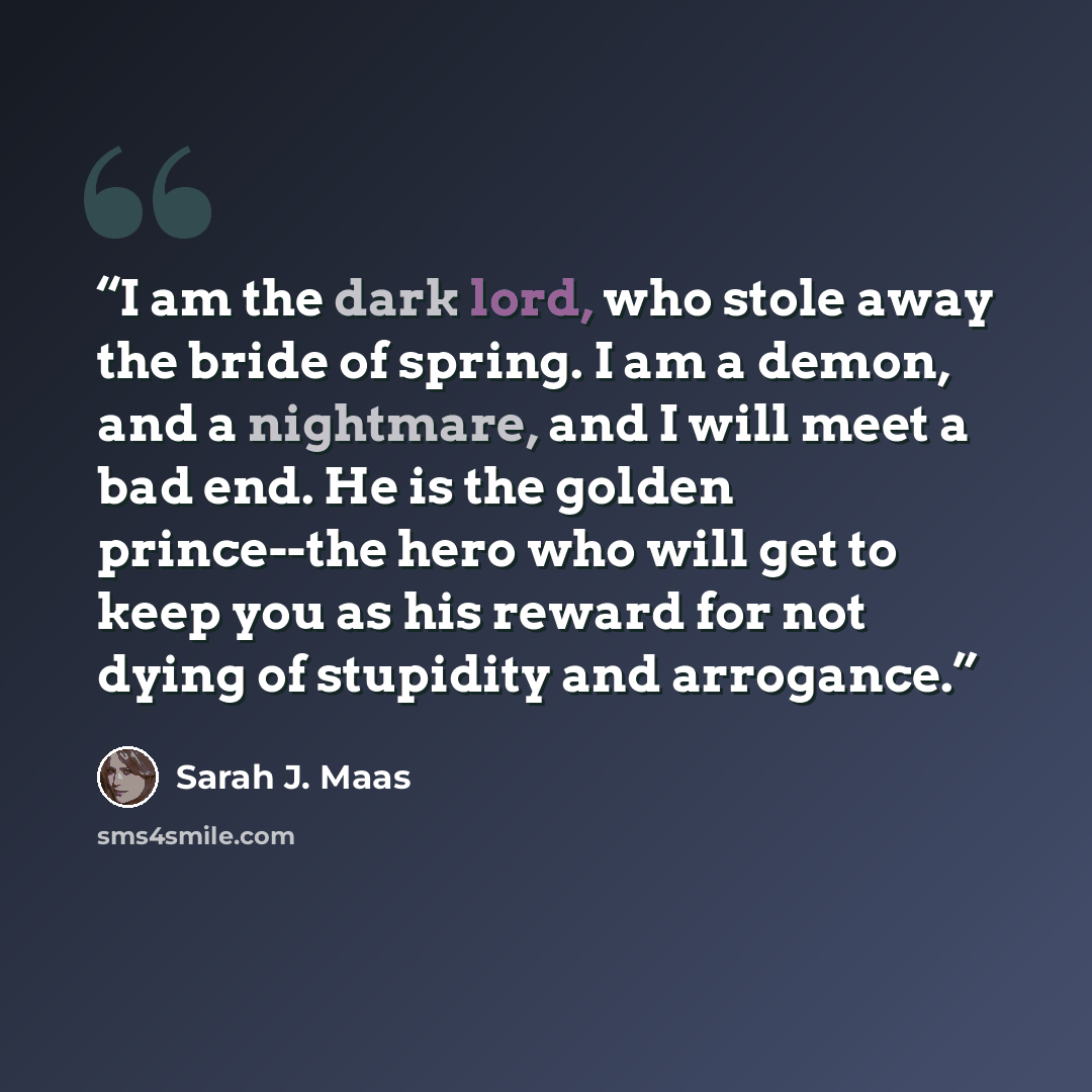 “I am the dark lord, who stole away the bride of spring. I am a demon, and a nightmare, and I will meet a bad end. He is the golden prince--the hero who will get to keep you as his reward for not dying of stupidity and arrogance.” quote by Sarah J. Maas