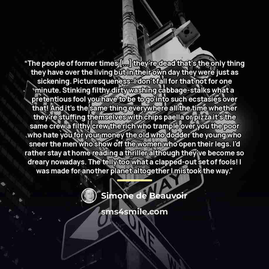 “The people of former times [...] they're dead that's the only thing they have over the living but in their own day they were just as sickening. Picturesqueness: I don't fall for that not for one minute. Stinking filthy dirty washing cabbage-stalks what a pretentious fool you have to be to go into…” quote by Simone de Beauvoir