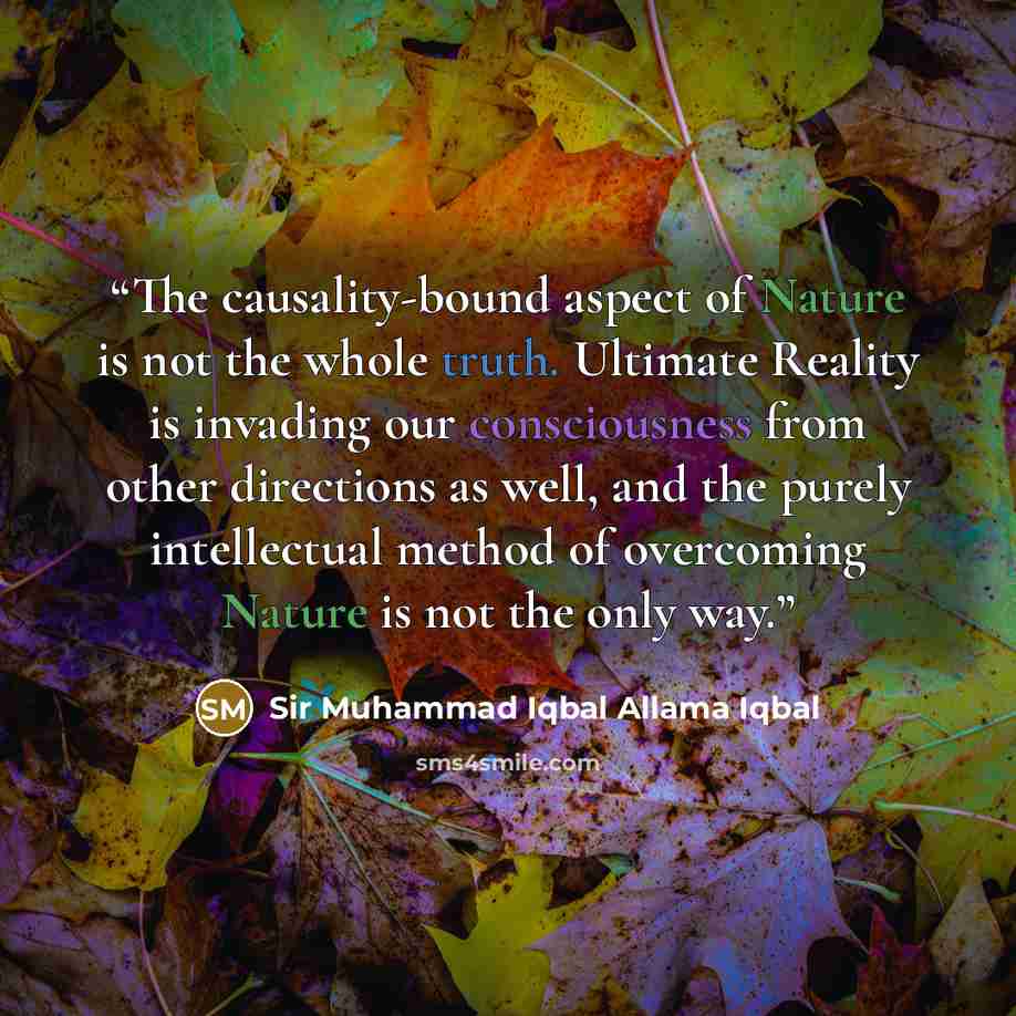 “The causality-bound aspect of Nature is not the whole truth. Ultimate Reality is invading our consciousness from other directions as well, and the purely intellectual method of overcoming Nature is not the only way.” quote by Sir Muhammad Iqbal Allama Iqbal