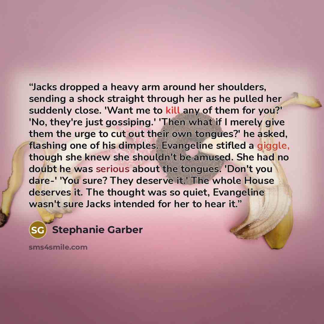 “Jacks dropped a heavy arm around her shoulders, sending a shock straight through her as he pulled her suddenly close. 'Want me to kill any of them for you?' 'No, they're just gossiping.' 'Then what if I merely give them the urge to cut out their own tongues?' he asked, flashing one of his dimples…” quote by Stephanie Garber