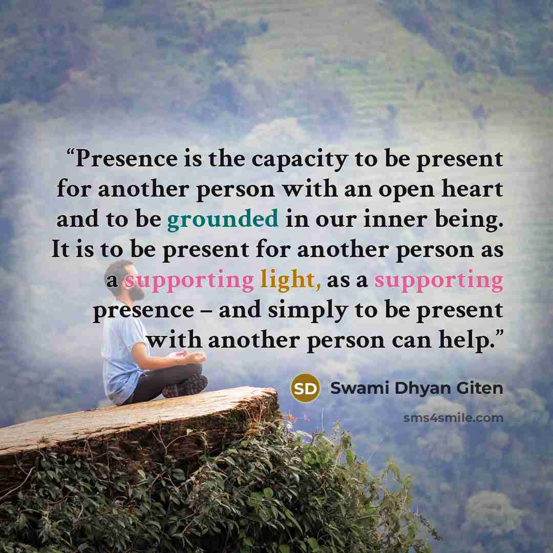 “Presence is the capacity to be present for another person with an open heart and to be grounded in our inner being. It is to be present for another person as a supporting light, as a supporting presence – and simply to be present with another person can help.” quote by Swami Dhyan Giten
