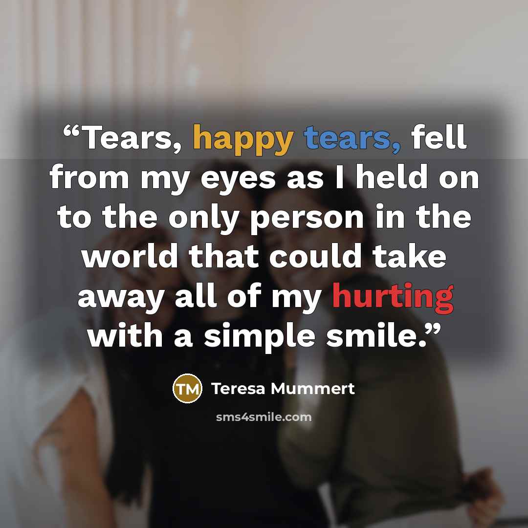 “Tears, happy tears, fell from my eyes as I held on to the only person in the world that could take away all of my hurting with a simple smile.” quote by Teresa Mummert