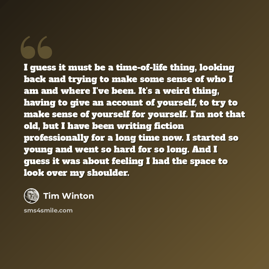 “I guess it must be a time-of-life thing, looking back and trying to make some sense of who I am and where I've been. It's a weird thing, having to give an account of yourself, to try to make sense of yourself for yourself. I'm not that old, but I have been writing fiction professionally for a long…” quote by Tim Winton