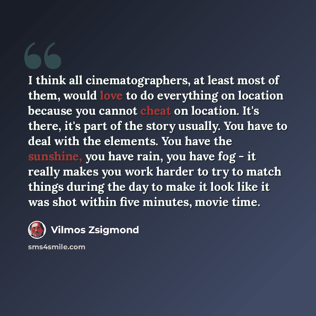 “I think all cinematographers, at least most of them, would love to do everything on location because you cannot cheat on location. It's there, it's part of the story usually. You have to deal with the elements. You have the sunshine, you have rain, you have fog - it really makes you work harder to…” quote by Vilmos Zsigmond