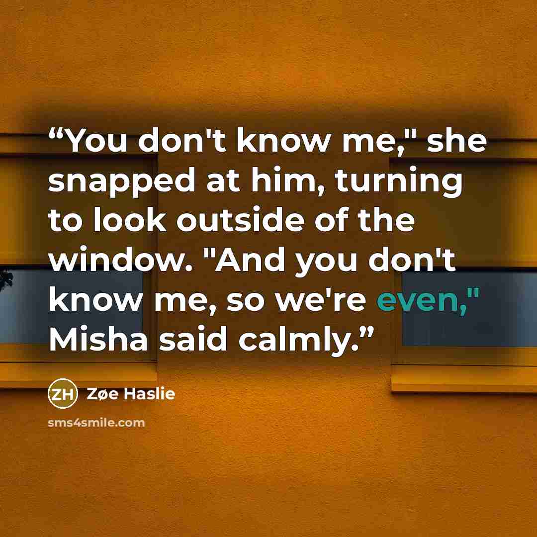 “You don't know me," she snapped at him, turning to look outside of the window. "And you don't know me, so we're even," Misha said calmly.” quote by Zøe Haslie