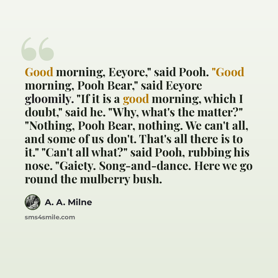 “Good morning, Eeyore," said Pooh. "Good morning, Pooh Bear," said Eeyore gloomily. "If it is a good morning, which I doubt," said he. "Why, what's the matter?" "Nothing, Pooh Bear, nothing. We can't all, and some of us don't. That's all there is to it." "Can't all what?" said Pooh, rubbing his…” quote by A. A. Milne
