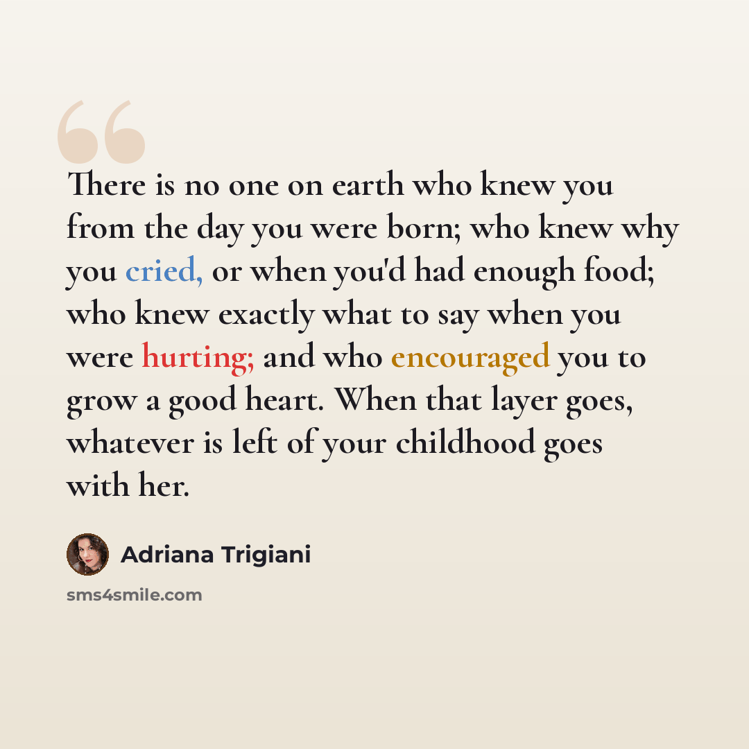 “There is no one on earth who knew you from the day you were born; who knew why you cried, or when you'd had enough food; who knew exactly what to say when you were hurting; and who encouraged you to grow a good heart. When that layer goes, whatever is left of your childhood goes with her.” quote by Adriana Trigiani