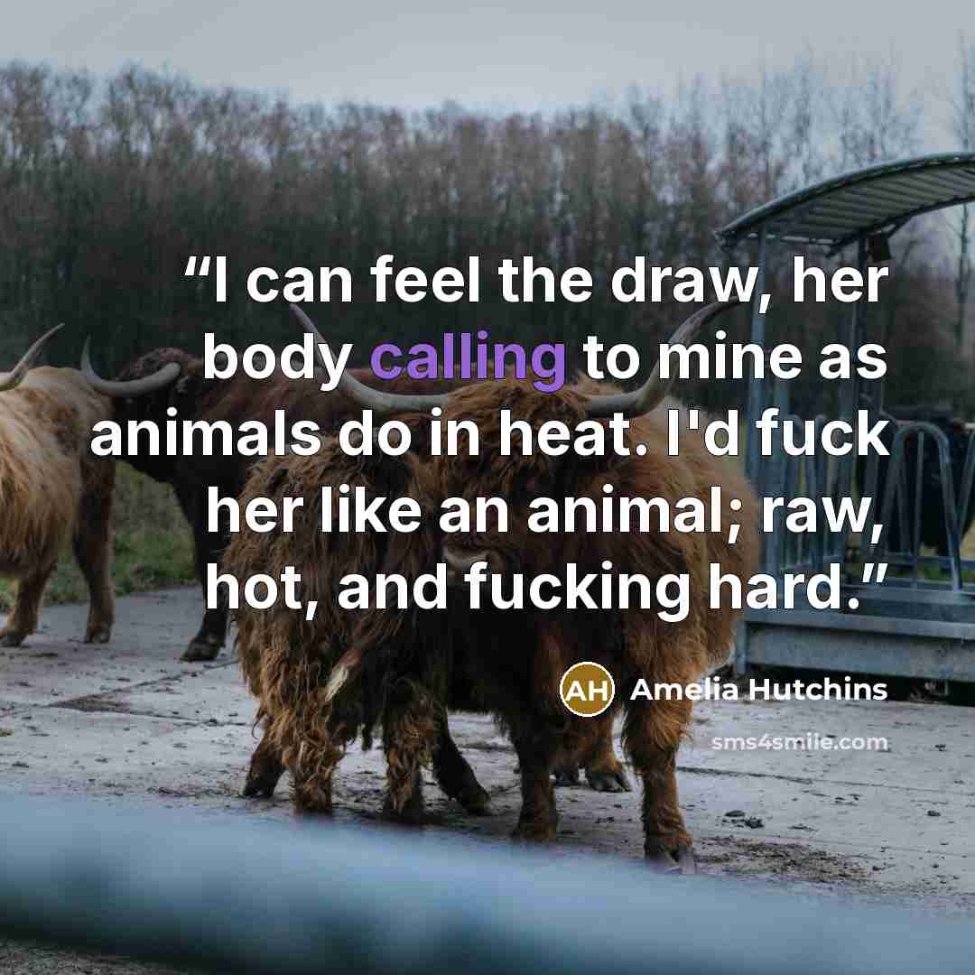 “I can feel the draw, her body calling to mine as animals do in heat. I'd fuck her like an animal; raw, hot, and fucking hard.” quote by Amelia Hutchins