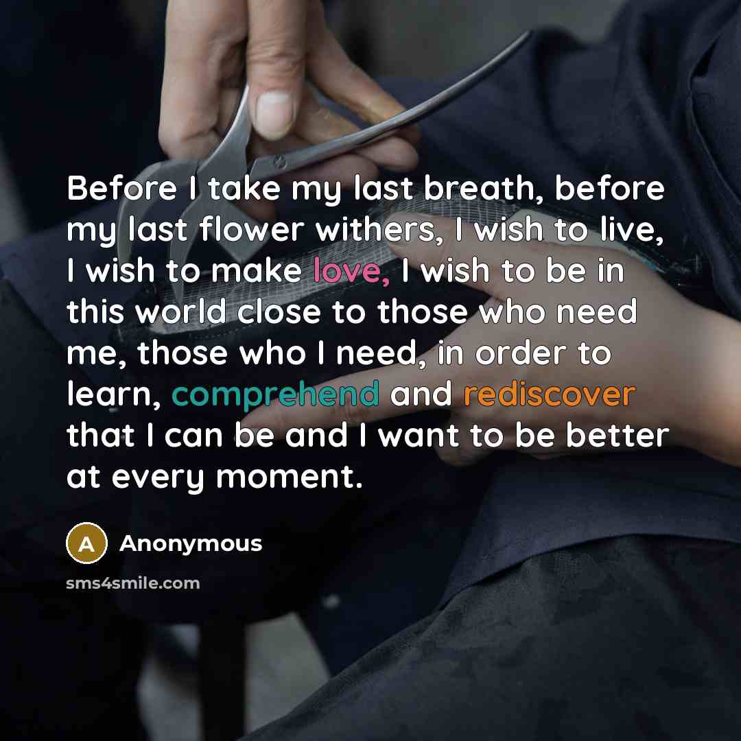 “Before I take my last breath, before my last flower withers, I wish to live, I wish to make love, I wish to be in this world close to those who need me, those who I need, in order to learn, comprehend and rediscover that I can be and I want to be better at every moment.” quote by Anonymous