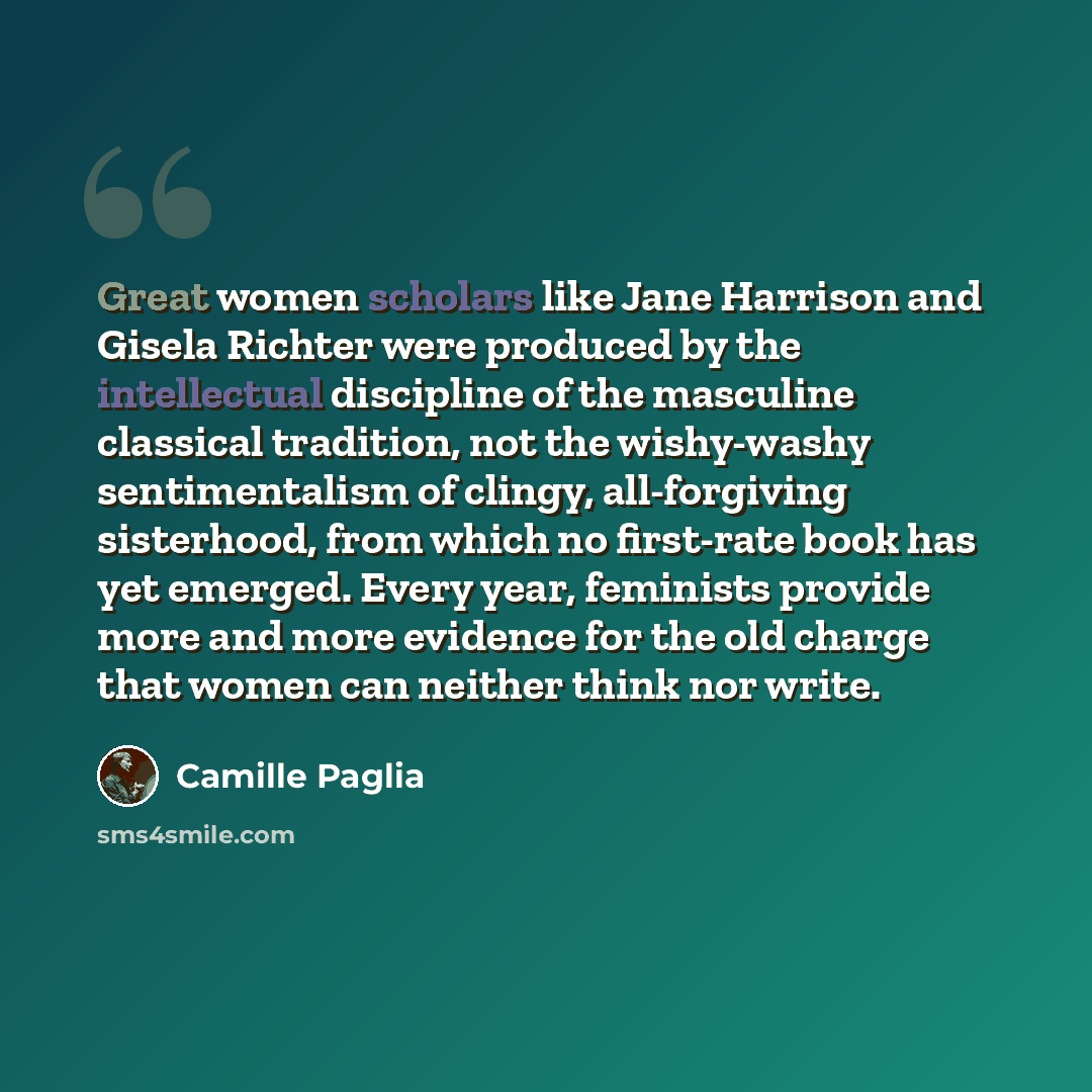 “Great women scholars like Jane Harrison and Gisela Richter were produced by the intellectual discipline of the masculine classical tradition, not the wishy-washy sentimentalism of clingy, all-forgiving sisterhood, from which no first-rate book has yet emerged. Every year, feminists provide more…” quote by Camille Paglia