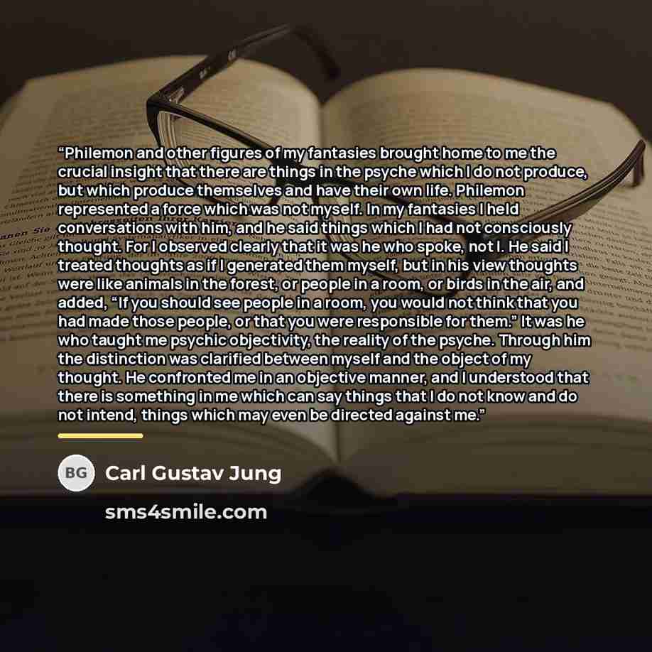 “Philemon and other figures of my fantasies brought home to me the crucial insight that there are things in the psyche which I do not produce, but which produce themselves and have their own life. Philemon represented a force which was not myself. In my fantasies I held conversations with him, and…” quote by Carl Gustav Jung