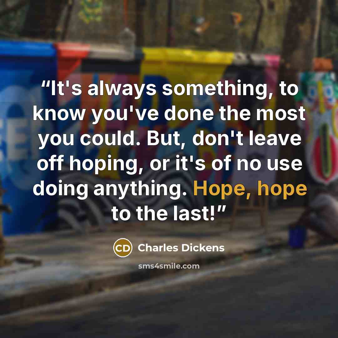 “It's always something, to know you've done the most you could. But, don't leave off hoping, or it's of no use doing anything. Hope, hope to the last!” quote by Charles Dickens