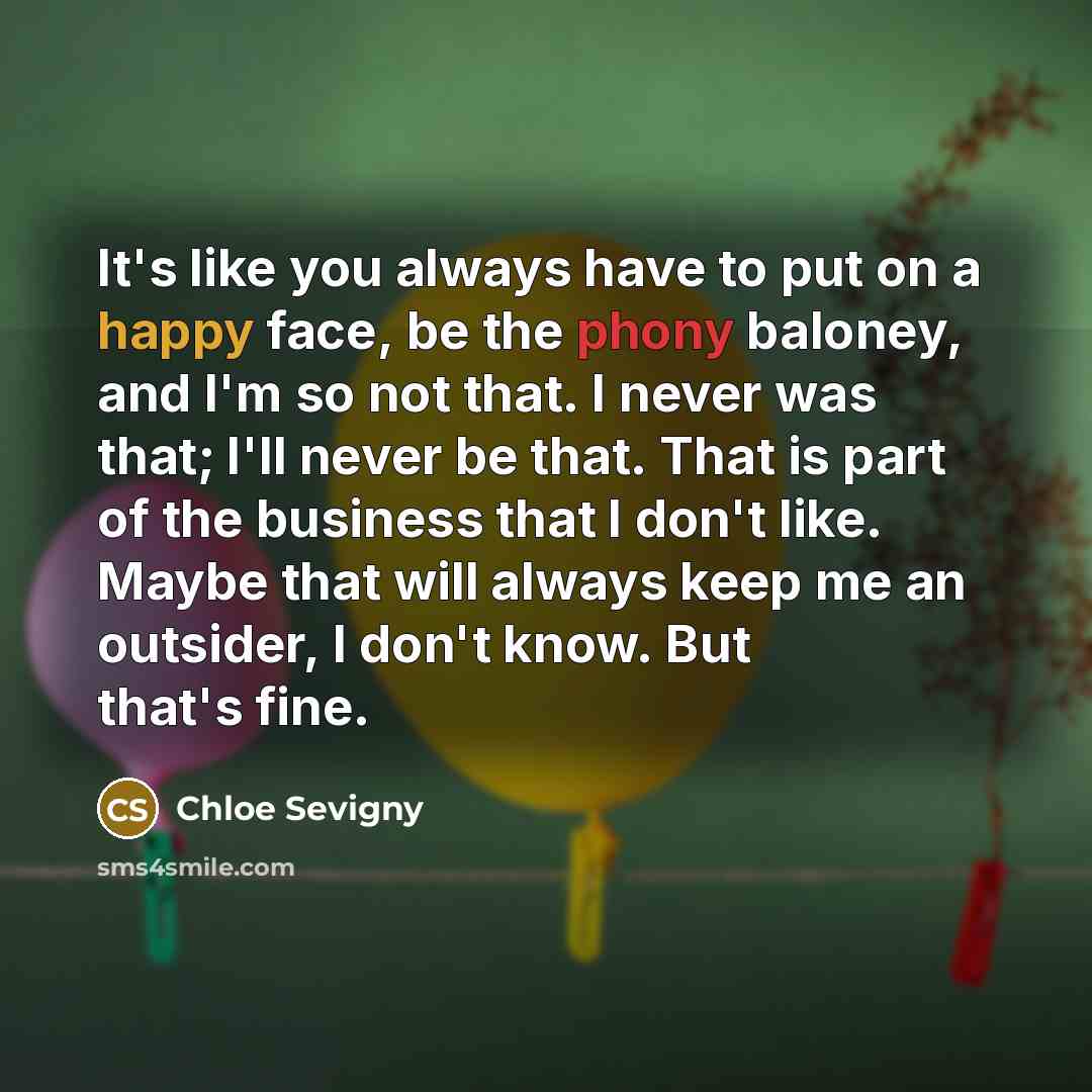 “It's like you always have to put on a happy face, be the phony baloney, and I'm so not that. I never was that; I'll never be that. That is part of the business that I don't like. Maybe that will always keep me an outsider, I don't know. But that's fine.” quote by Chloe Sevigny