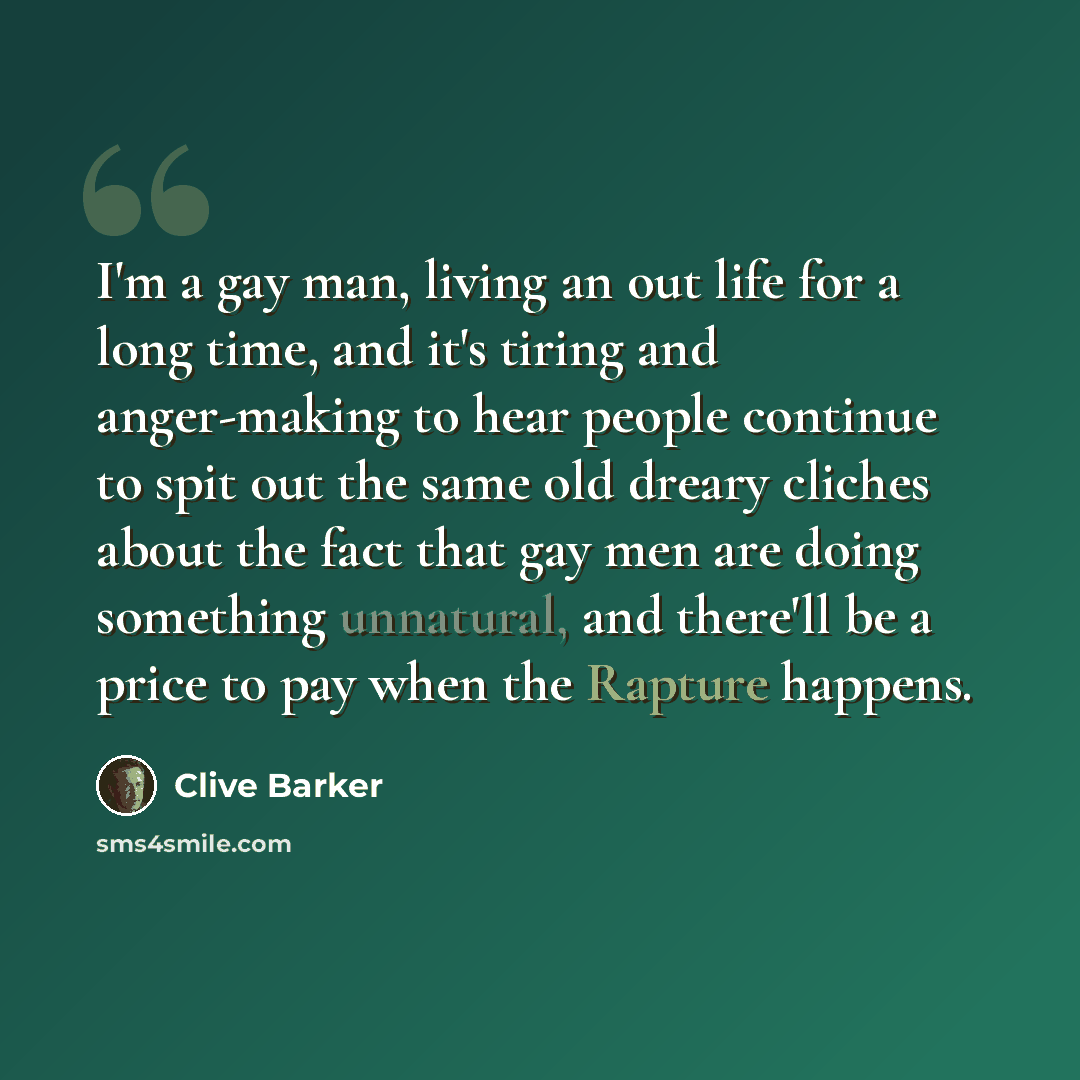 “I'm a gay man, living an out life for a long time, and it's tiring and anger-making to hear people continue to spit out the same old dreary cliches about the fact that gay men are doing something unnatural, and there'll be a price to pay when the Rapture happens.” quote by Clive Barker