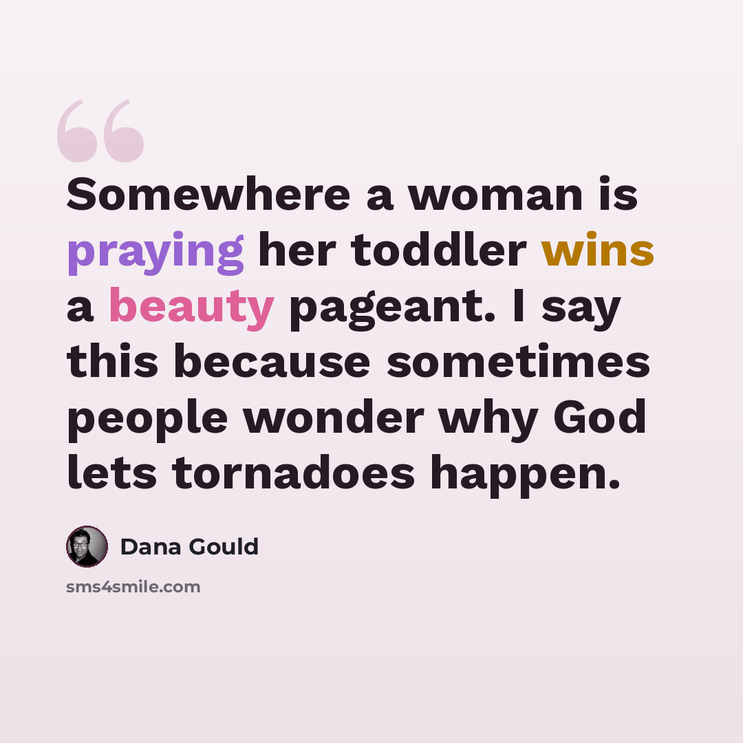 “Somewhere a woman is praying her toddler wins a beauty pageant. I say this because sometimes people wonder why God lets tornadoes happen.” quote by Dana Gould