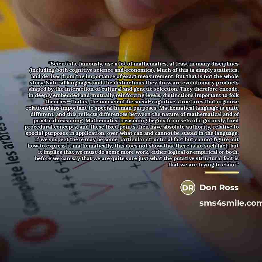 “Scientists, famously, use a lot of mathematics, at least in many disciplines (including both cognitive science and economics). Much of this is simply statistics, and derives from the importance of exact measurement. But that is not the whole story. Natural languages and the distinctions they draw…” quote by Don Ross