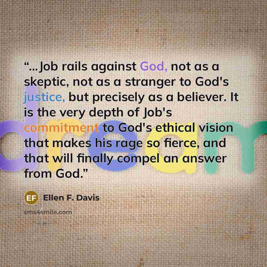“...Job rails against God, not as a skeptic, not as a stranger to God's justice, but precisely as a believer. It is the very depth of Job's commitment to God's ethical vision that makes his rage so fierce, and that will finally compel an answer from God.” quote by Ellen F. Davis