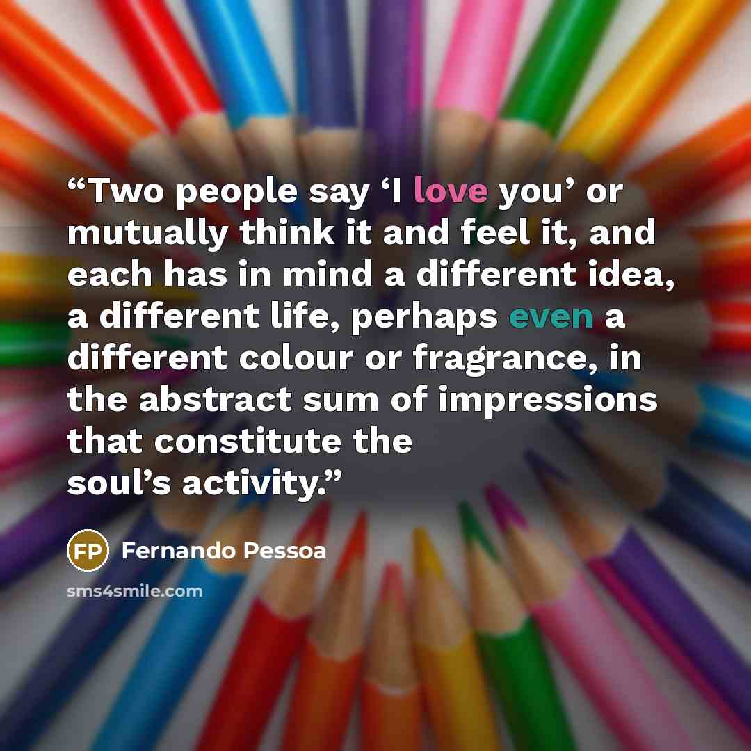 “Two people say ‘I love you’ or mutually think it and feel it, and each has in mind a different idea, a different life, perhaps even a different colour or fragrance, in the abstract sum of impressions that constitute the soul’s activity.” quote by Fernando Pessoa