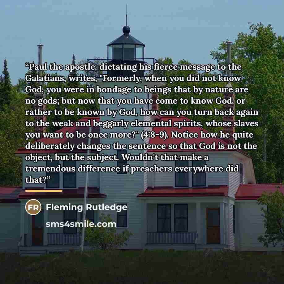 “Paul the apostle, dictating his fierce message to the Galatians, writes, "Formerly, when you did not know God, you were in bondage to beings that by nature are no gods; but now that you have come to know God, or rather to be known by God, how can you turn back again to the weak and beggarly…” quote by Fleming Rutledge