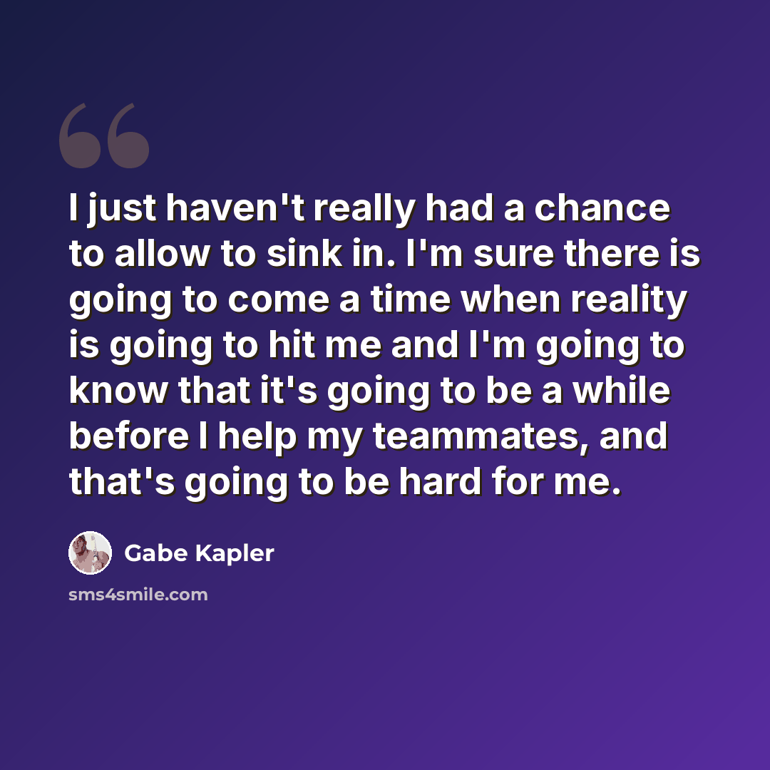 “I just haven't really had a chance to allow to sink in. I'm sure there is going to come a time when reality is going to hit me and I'm going to know that it's going to be a while before I help my teammates, and that's going to be hard for me.” quote by Gabe Kapler