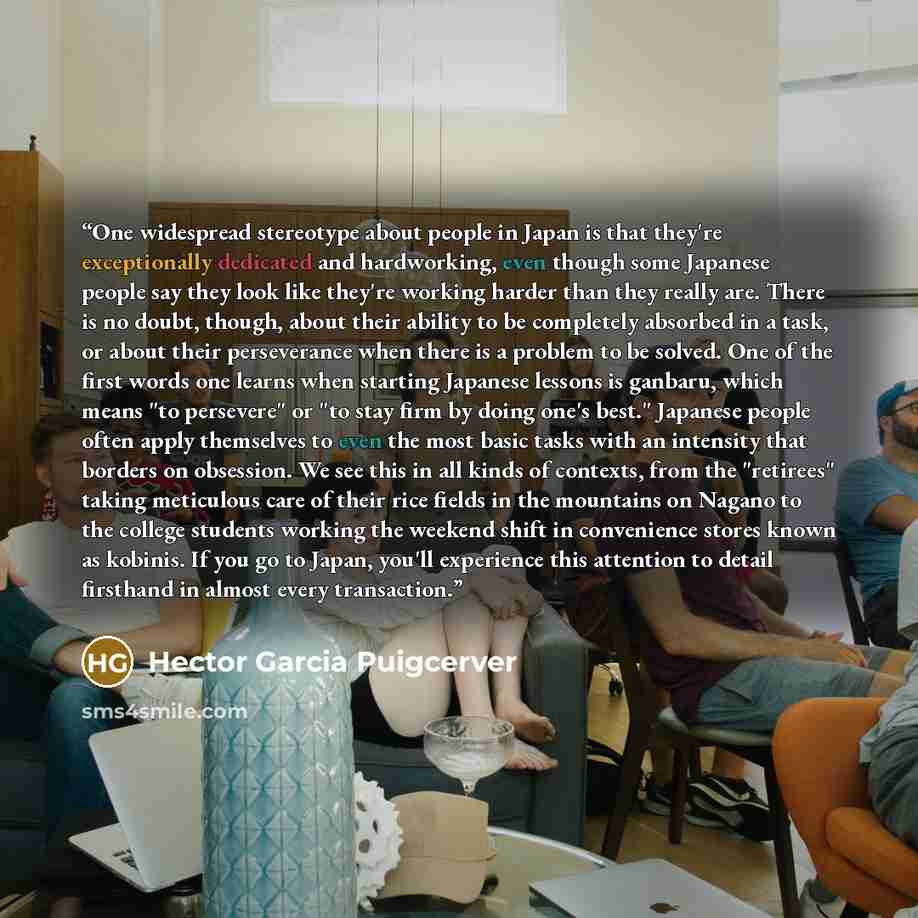 “One widespread stereotype about people in Japan is that they're exceptionally dedicated and hardworking, even though some Japanese people say they look like they're working harder than they really are. There is no doubt, though, about their ability to be completely absorbed in a task, or about…” quote by Hector Garcia Puigcerver