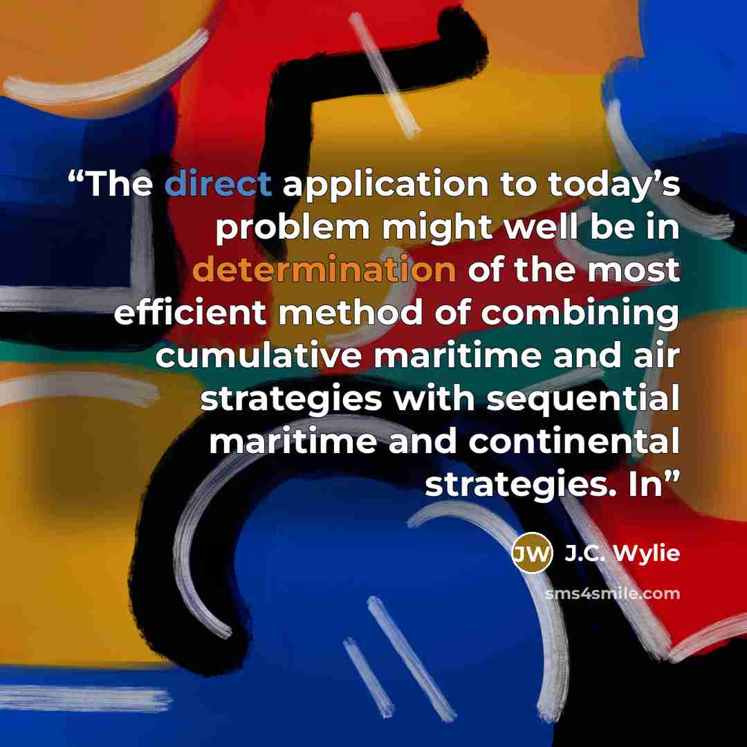 “The direct application to today’s problem might well be in determination of the most efficient method of combining cumulative maritime and air strategies with sequential maritime and continental strategies. In” quote by J.C. Wylie