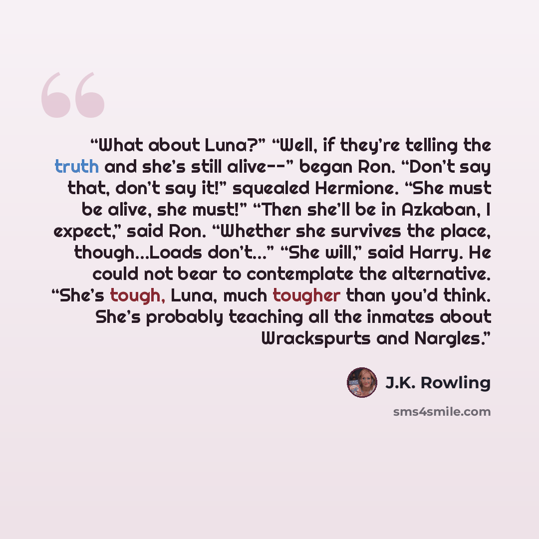 “What about Luna?” “Well, if they’re telling the truth and she’s still alive--” began Ron. “Don’t say that, don’t say it!” squealed Hermione. “She must be alive, she must!” “Then she’ll be in Azkaban, I expect,” said Ron. “Whether she survives the place, though…Loads don’t…” “She will,” said Harry…” quote by J.K. Rowling