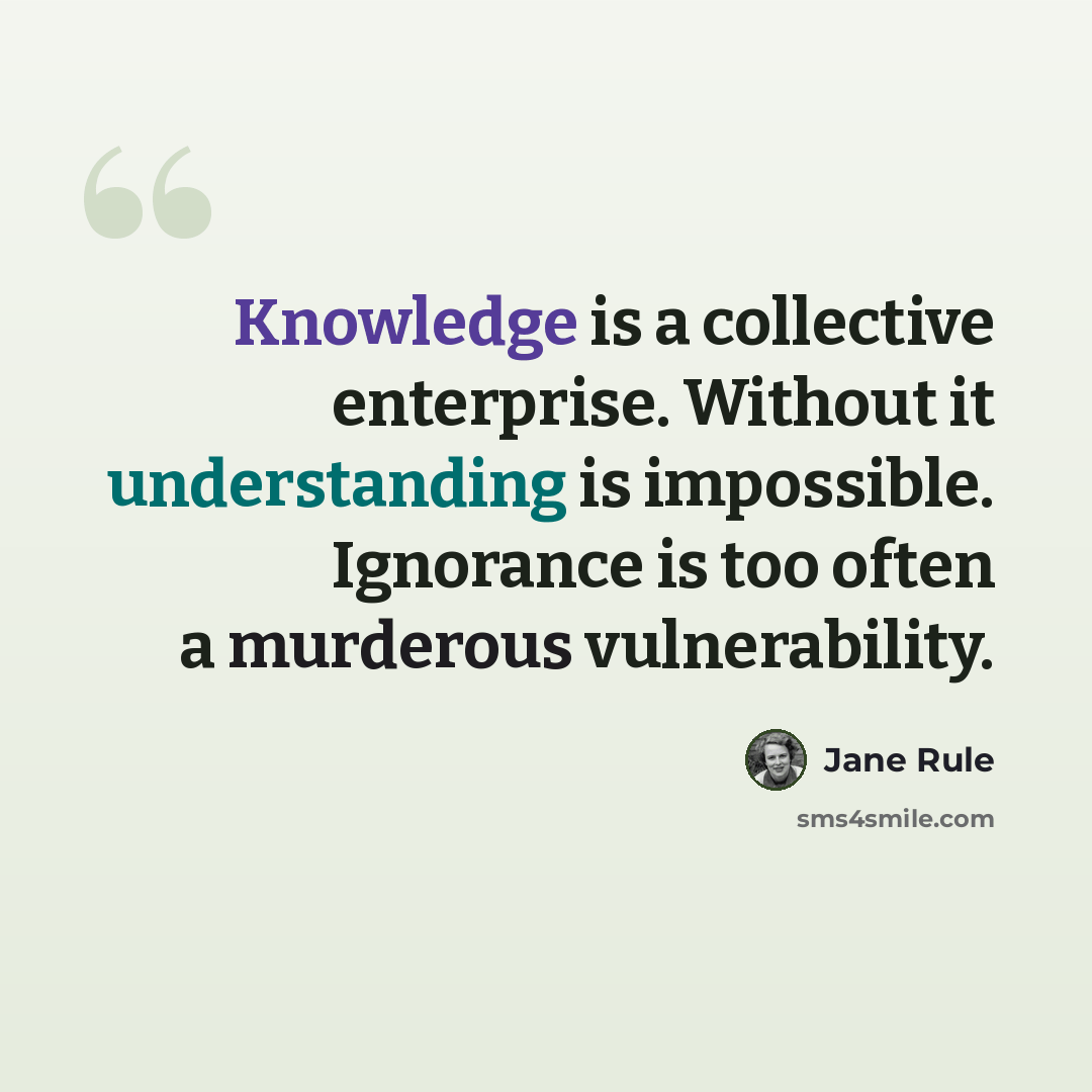 “Knowledge is a collective enterprise. Without it understanding is impossible. Ignorance is too often a murderous vulnerability.” quote by Jane Rule