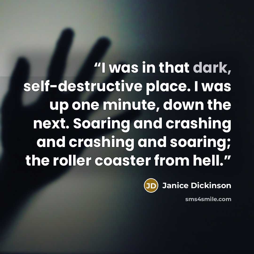 “I was in that dark, self-destructive place. I was up one minute, down the next. Soaring and crashing and crashing and soaring; the roller coaster from hell.” quote by Janice Dickinson