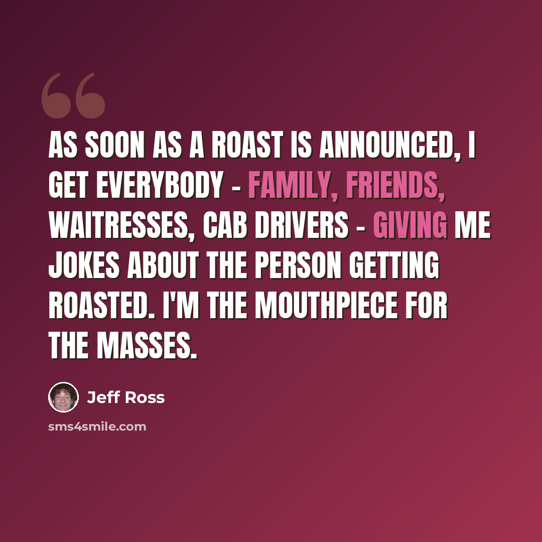 “As soon as a roast is announced, I get everybody - family, friends, waitresses, cab drivers - giving me jokes about the person getting roasted. I'm the mouthpiece for the masses.” quote by Jeff Ross