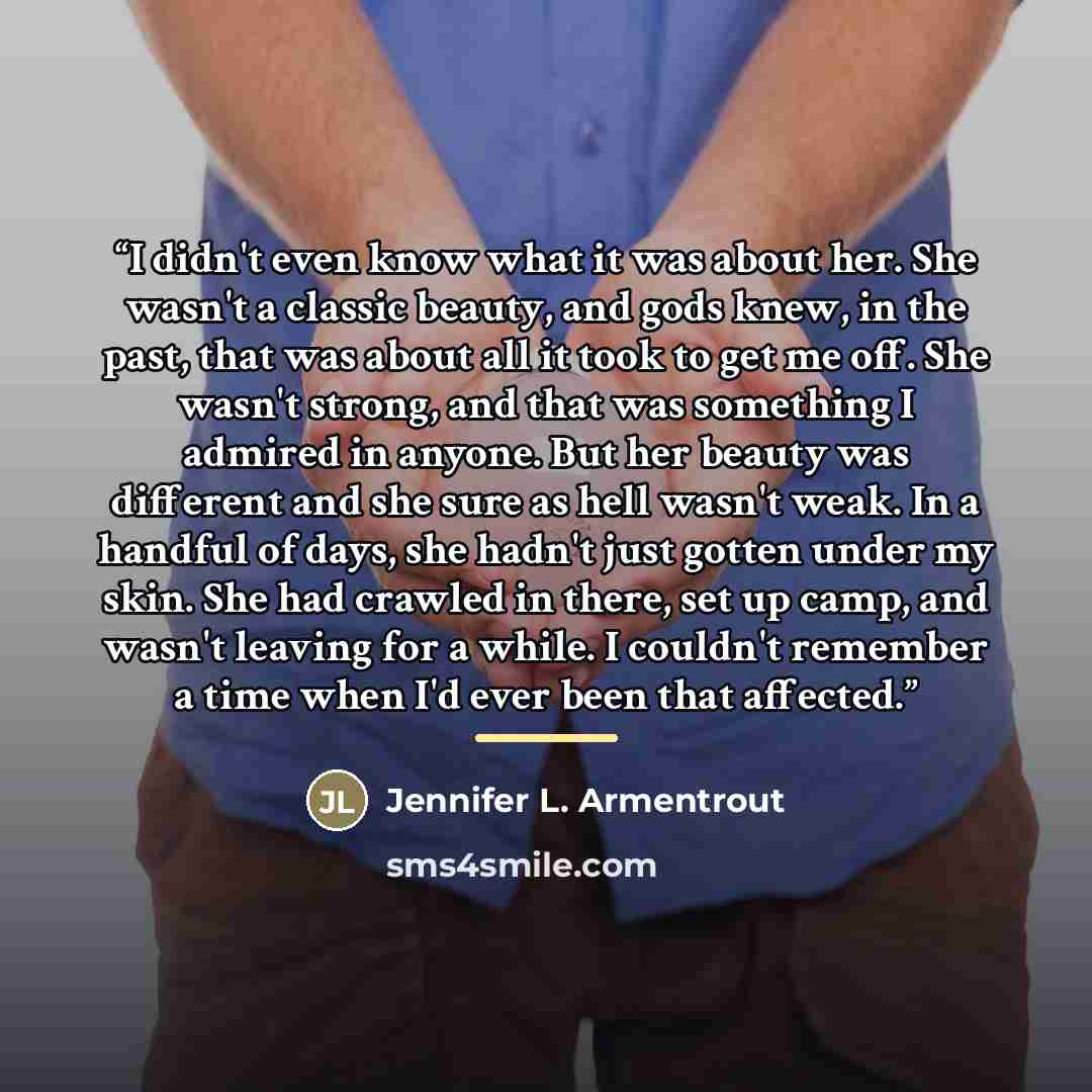 “I didn't even know what it was about her. She wasn't a classic beauty, and gods knew, in the past, that was about all it took to get me off. She wasn't strong, and that was something I admired in anyone. But her beauty was different and she sure as hell wasn't weak. In a handful of days, she…” quote by Jennifer L. Armentrout