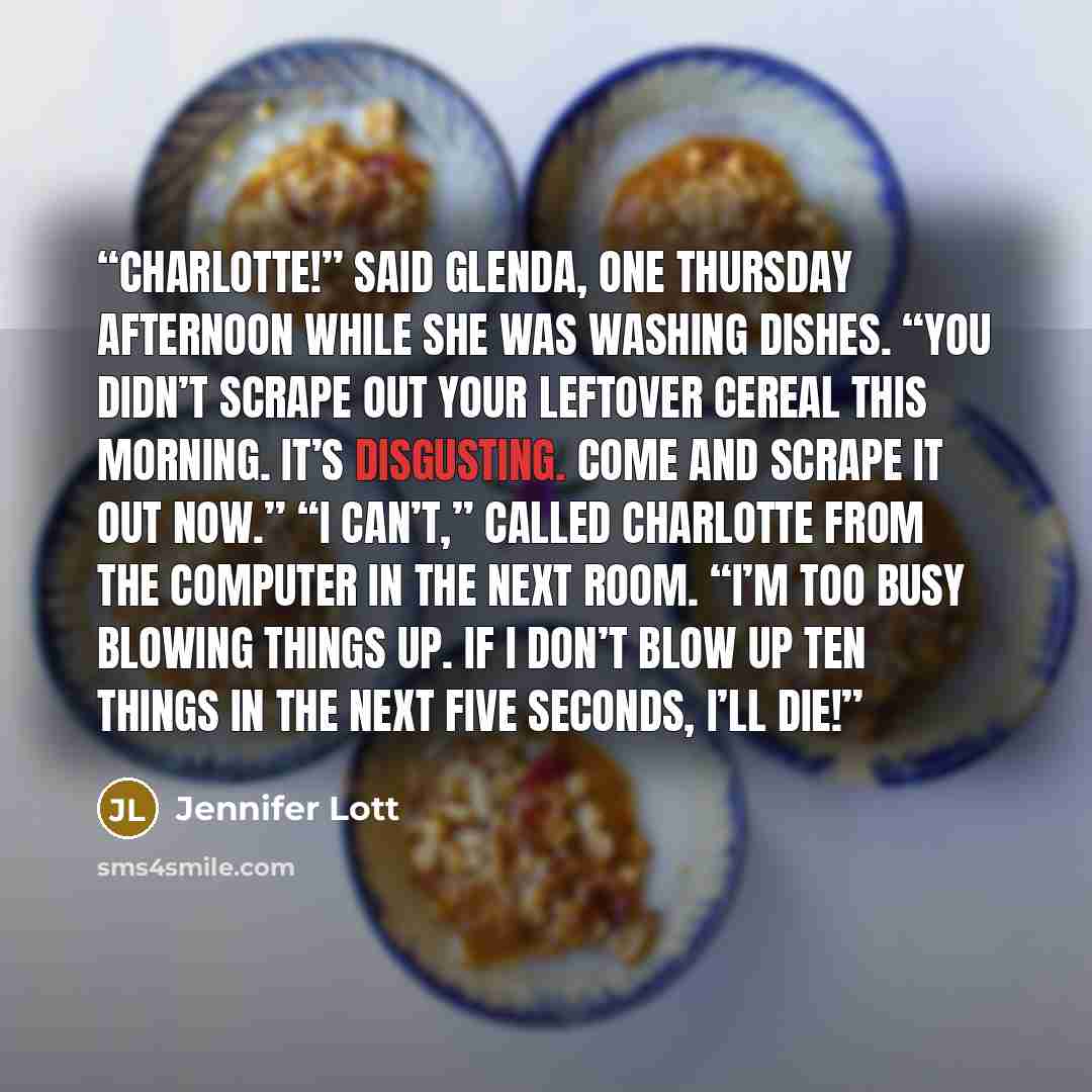 “Charlotte!” said Glenda, one Thursday afternoon while she was washing dishes. “You didn’t scrape out your leftover cereal this morning. It’s disgusting. Come and scrape it out now.” “I can’t,” called Charlotte from the computer in the next room. “I’m too busy blowing things up. If I don’t blow up…” quote by Jennifer Lott
