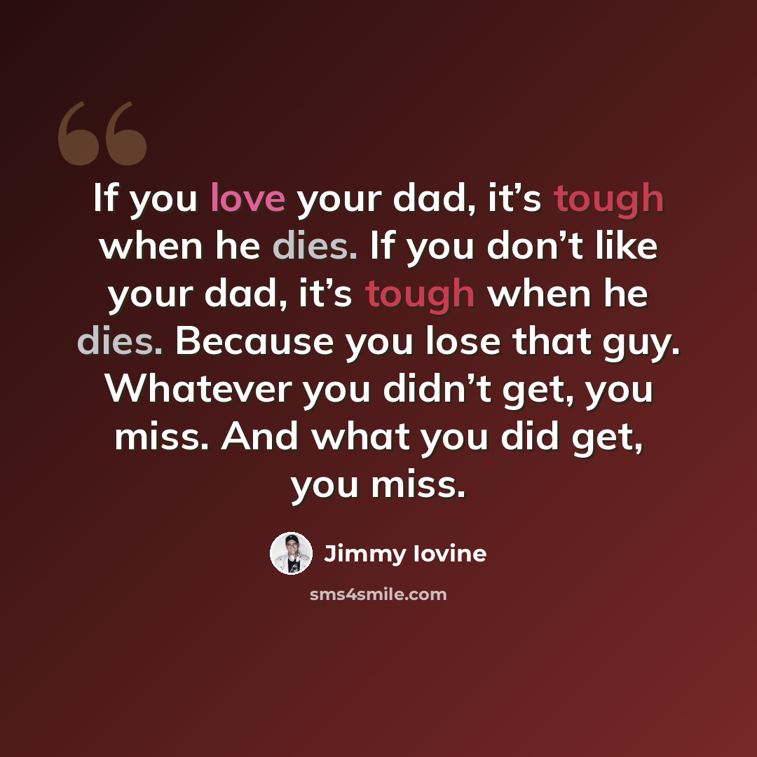 “If you love your dad, it’s tough when he dies. If you don’t like your dad, it’s tough when he dies. Because you lose that guy. Whatever you didn’t get, you miss. And what you did get, you miss.” quote by Jimmy Iovine