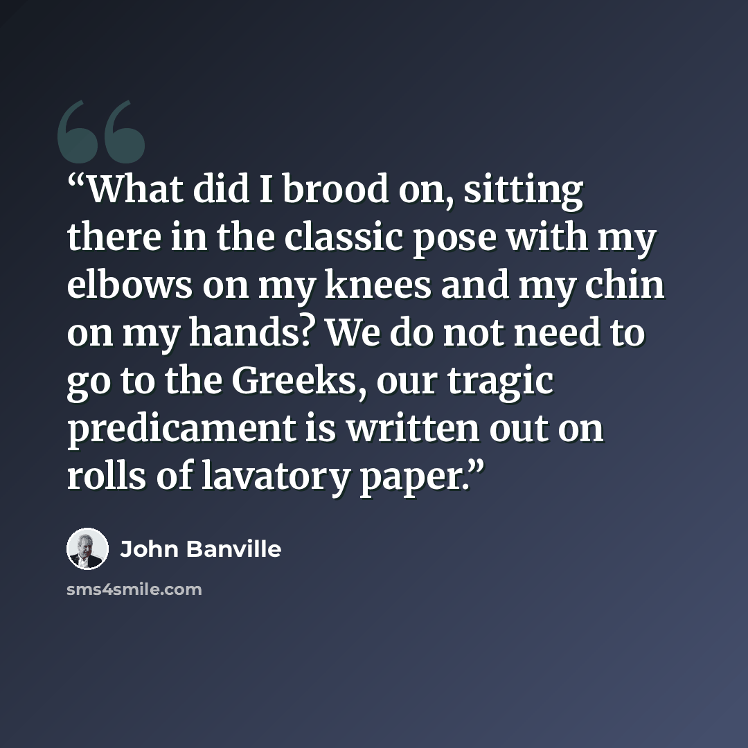 “What did I brood on, sitting there in the classic pose with my elbows on my knees and my chin on my hands? We do not need to go to the Greeks, our tragic predicament is written out on rolls of lavatory paper.” quote by John Banville