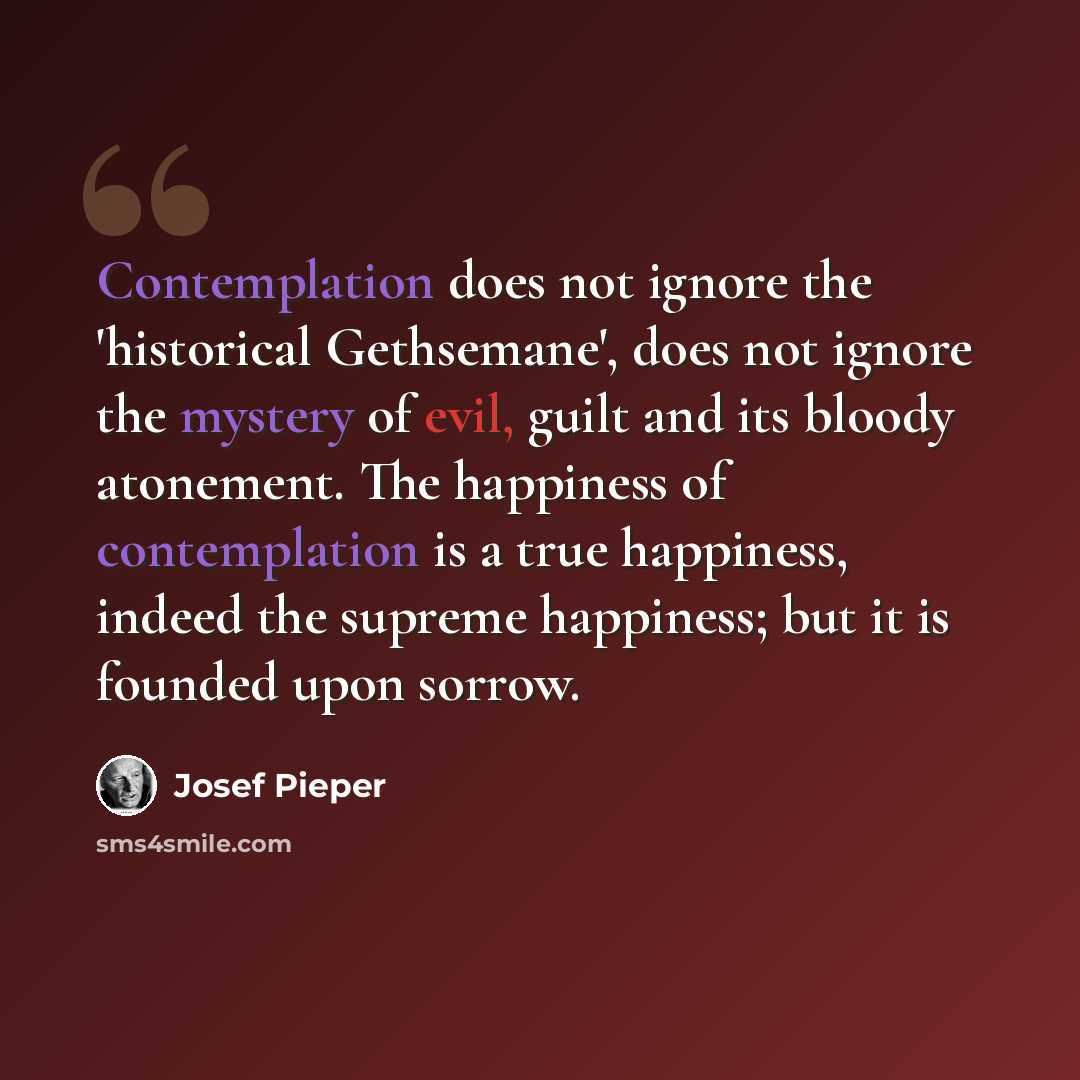 “Contemplation does not ignore the 'historical Gethsemane', does not ignore the mystery of evil, guilt and its bloody atonement. The happiness of contemplation is a true happiness, indeed the supreme happiness; but it is founded upon sorrow.” quote by Josef Pieper