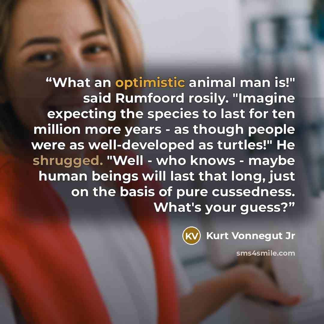 “What an optimistic animal man is!" said Rumfoord rosily. "Imagine expecting the species to last for ten million more years - as though people were as well-developed as turtles!" He shrugged. "Well - who knows - maybe human beings will last that long, just on the basis of pure cussedness. What's…” quote by Kurt Vonnegut Jr