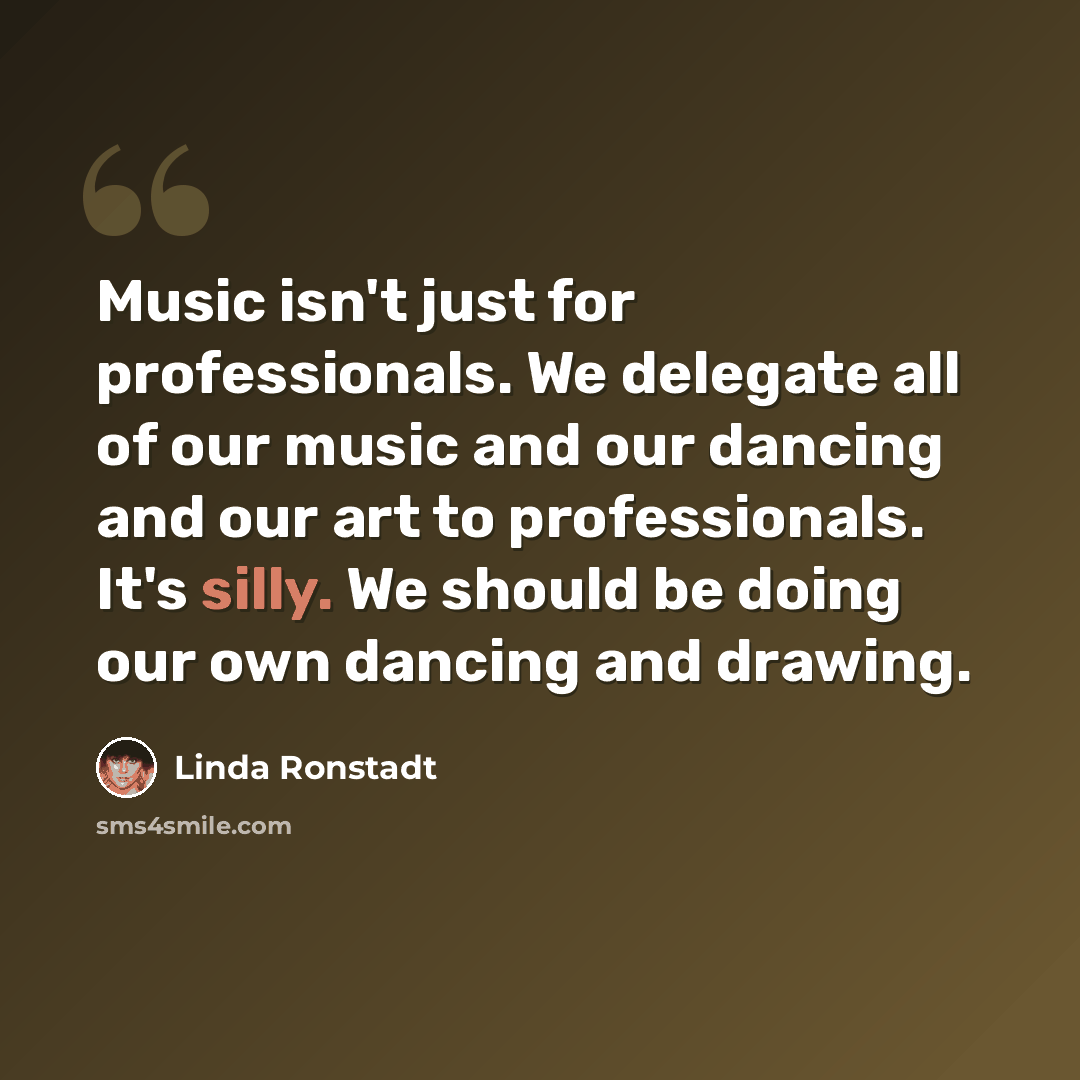 “Music isn't just for professionals. We delegate all of our music and our dancing and our art to professionals. It's silly. We should be doing our own dancing and drawing.” quote by Linda Ronstadt