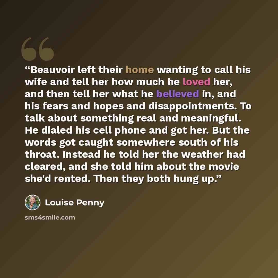 “Beauvoir left their home wanting to call his wife and tell her how much he loved her, and then tell her what he believed in, and his fears and hopes and disappointments. To talk about something real and meaningful. He dialed his cell phone and got her. But the words got caught somewhere south of…” quote by Louise Penny