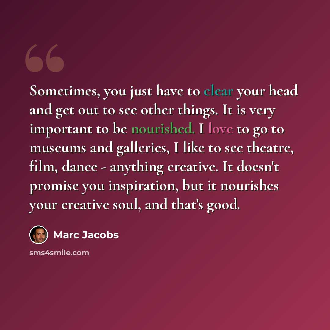 “Sometimes, you just have to clear your head and get out to see other things. It is very important to be nourished. I love to go to museums and galleries, I like to see theatre, film, dance - anything creative. It doesn't promise you inspiration, but it nourishes your creative soul, and that's good.” quote by Marc Jacobs