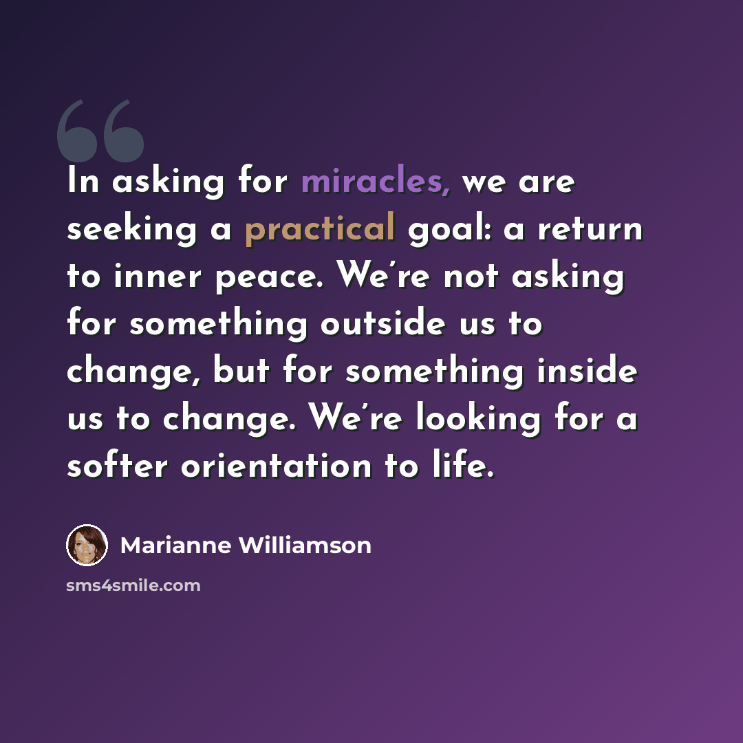 “In asking for miracles, we are seeking a practical goal: a return to inner peace. We’re not asking for something outside us to change, but for something inside us to change. We’re looking for a softer orientation to life.” quote by Marianne Williamson