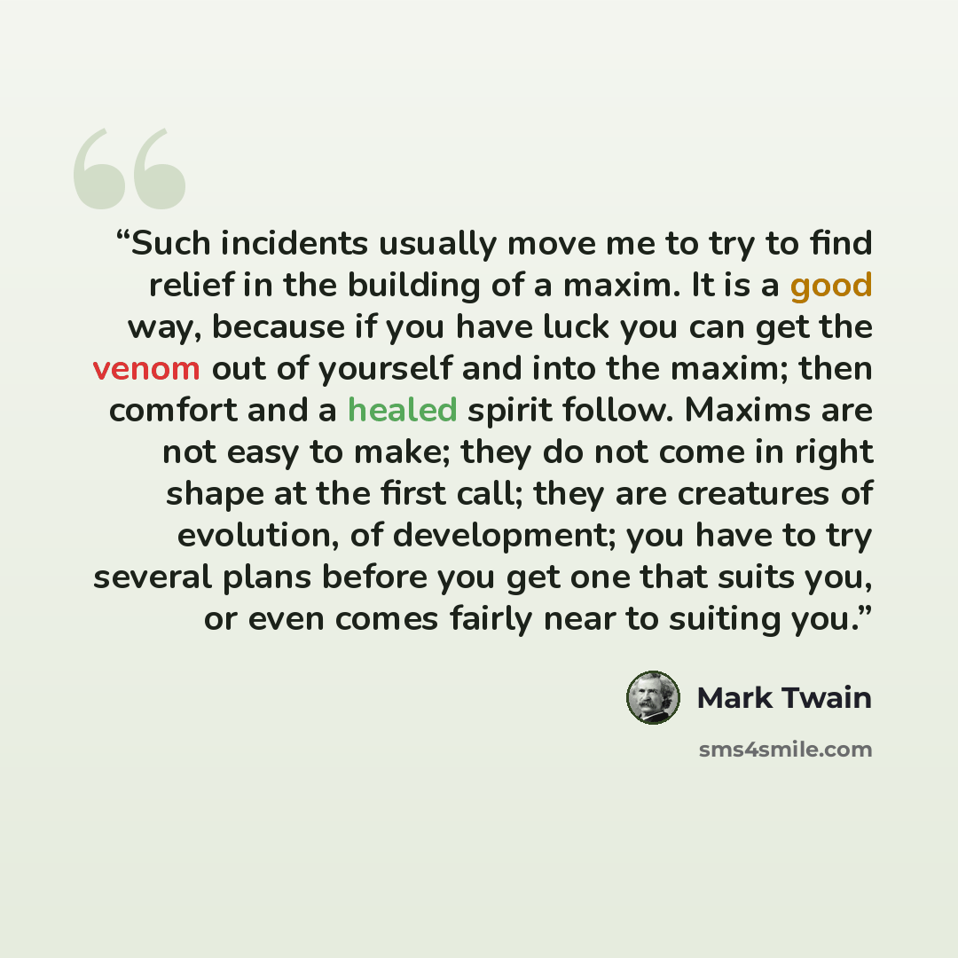 “Such incidents usually move me to try to find relief in the building of a maxim. It is a good way, because if you have luck you can get the venom out of yourself and into the maxim; then comfort and a healed spirit follow. Maxims are not easy to make; they do not come in right shape at the first…” quote by Mark Twain