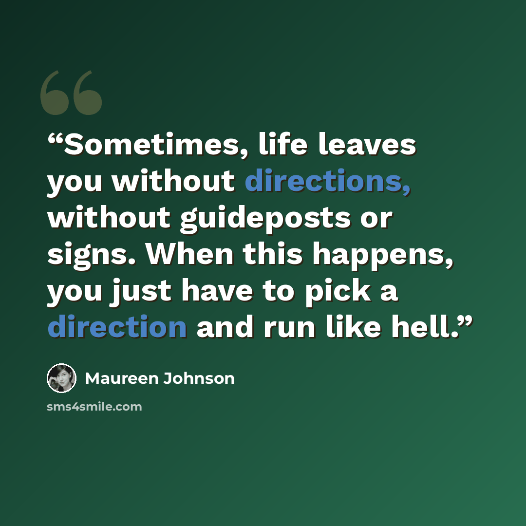“Sometimes, life leaves you without directions, without guideposts or signs. When this happens, you just have to pick a direction and run like hell.” quote by Maureen Johnson
